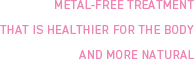 METAL-FREE TREATMENT THAT IS HEALTHIER FOR THE BODY AND MORE NA