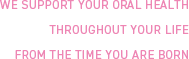 WE SUPPORT YOUR ORAL HEALTH THROUGHOUT YOUR LIFE FROM THE TIME