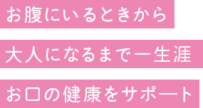 お腹にいるときから大人になるまで一生涯お口の健康をサポ―ト